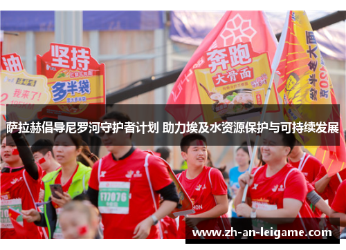 萨拉赫倡导尼罗河守护者计划 助力埃及水资源保护与可持续发展 萨拉赫倡导尼罗河守护者计划 助力埃及水资源保护与可持续发展