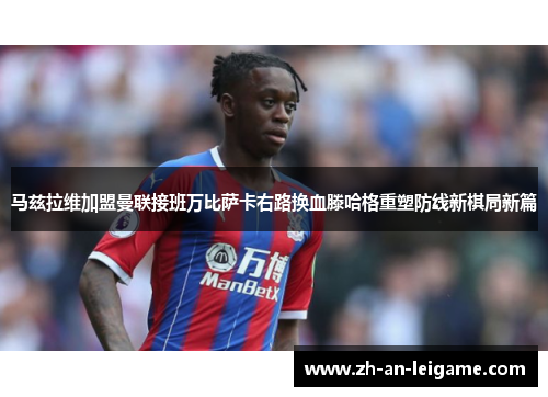 马兹拉维加盟曼联接班万比萨卡右路换血滕哈格重塑防线新棋局新篇 马兹拉维加盟曼联接班万比萨卡右路换血滕哈格重塑防线新棋局新篇