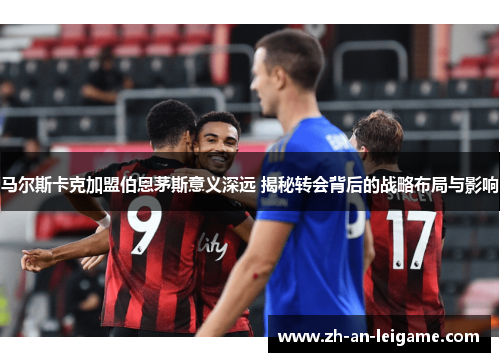 马尔斯卡克加盟伯恩茅斯意义深远 揭秘转会背后的战略布局与影响 马尔斯卡克加盟伯恩茅斯意义深远 揭秘转会背后的战略布局与影响